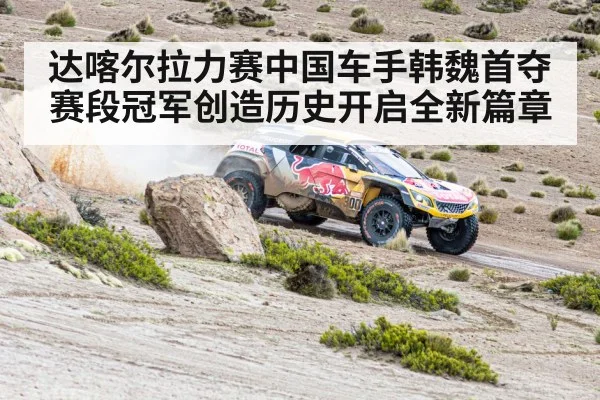 达喀尔拉力赛中国车手韩魏首夺赛段冠军创造历史开启全新篇章